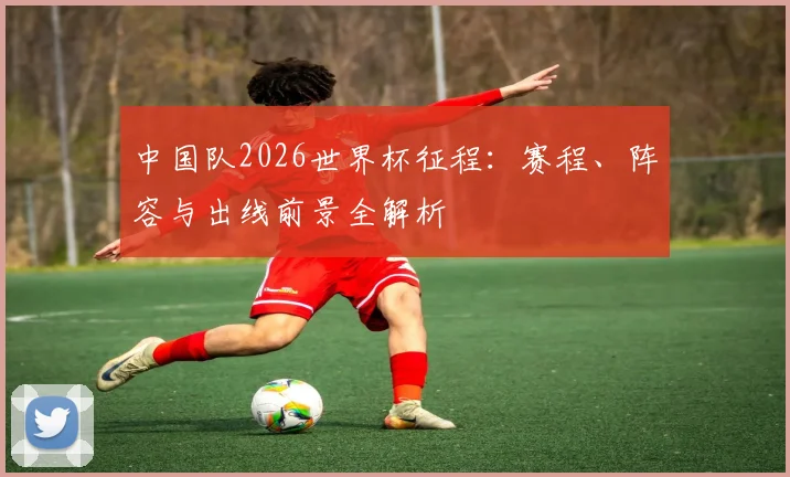 中国队2026世界杯征程：赛程、阵容与出线前景全解析
