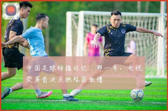 中国足球转播记忆：那一年，电视荧屏首次点燃绿茵激情