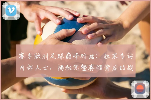 赛季欧洲足球巅峰对话：独家专访内部人士，揭秘完整赛程背后的战略布局