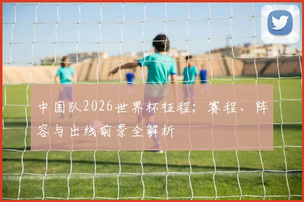 中国队2026世界杯征程:赛程、阵容与出线前景全解析