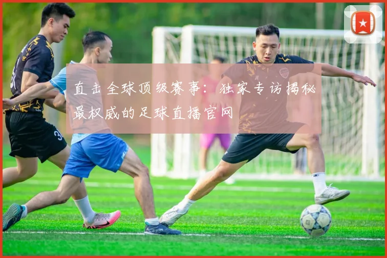 直击全球顶级赛事：独家专访揭秘最权威的足球直播官网
